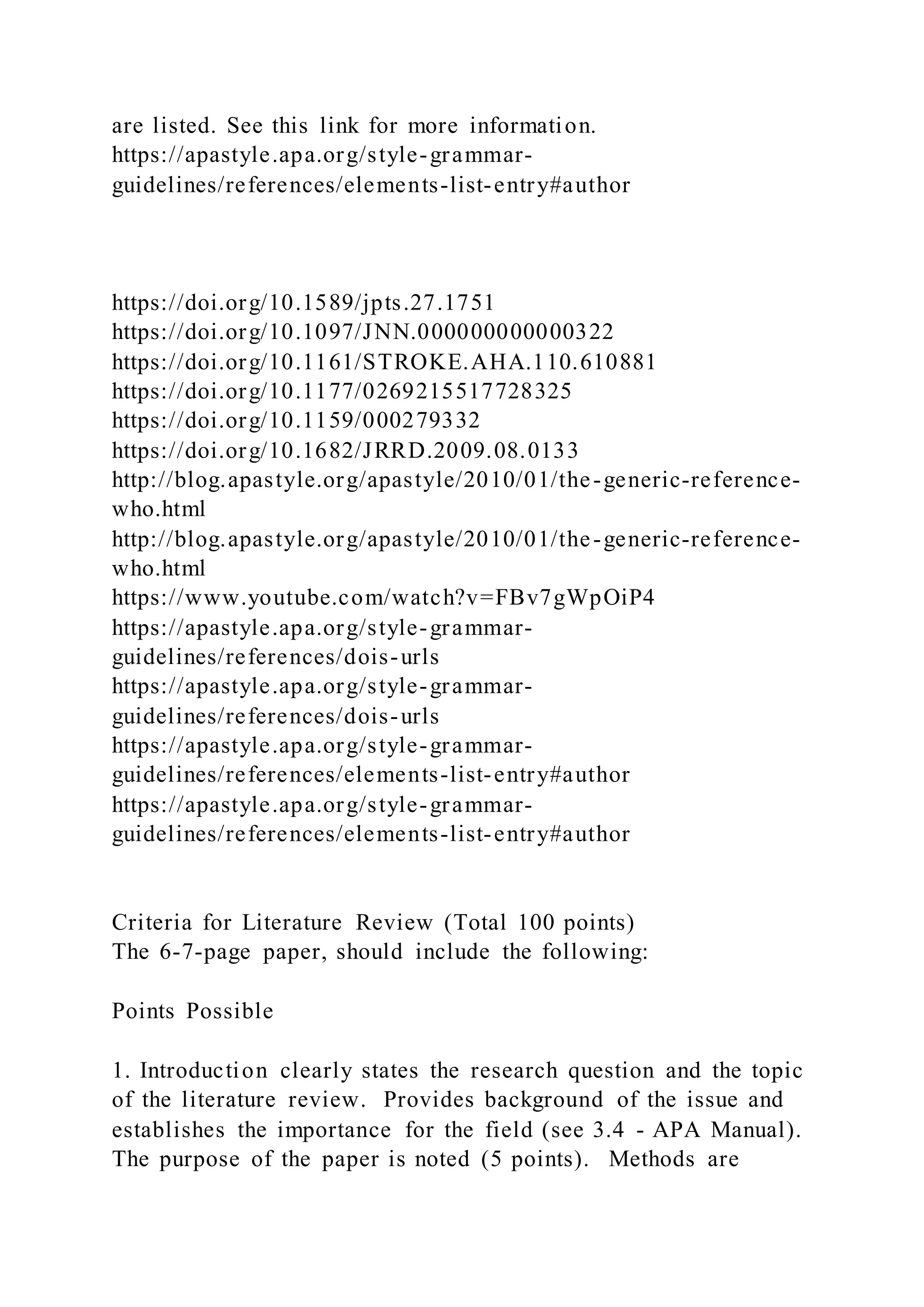 are listed. See this link for more information.
https://apastyle.apa.org/style-grammar-
guidelines/references/elements-list-entry#author
https://doi.org/10.1589/jpts.27.1751
https://doi.org/10.1097/JNN.000000000000322
https://doi.org/10.1161/STROKE.AHA.110.610881
https://doi.org/10.1177/0269215517728325
https://doi.org/10.1159/000279332
https://doi.org/10.1682/JRRD.2009.08.0133
http://blog.apastyle.org/apastyle/2010/01/the-generic-reference-
who.html
http://blog.apastyle.org/apastyle/2010/01/the-generic-reference-
who.html
https://www.youtube.com/watch?v=FBv7gWpOiP4
https://apastyle.apa.org/style-grammar-
guidelines/references/dois-urls
https://apastyle.apa.org/style-grammar-
guidelines/references/dois-urls
https://apastyle.apa.org/style-grammar-
guidelines/references/elements-list-entry#author
https://apastyle.apa.org/style-grammar-
guidelines/references/elements-list-entry#author
Criteria for Literature Review (Total 100 points)
The 6-7-page paper, should include the following:
Points Possible
1. Introduction clearly states the research question and the topic
of the literature review. Provides background of the issue and
establishes the importance for the field (see 3.4 - APA Manual).
The purpose of the paper is noted (5 points). Methods are
 