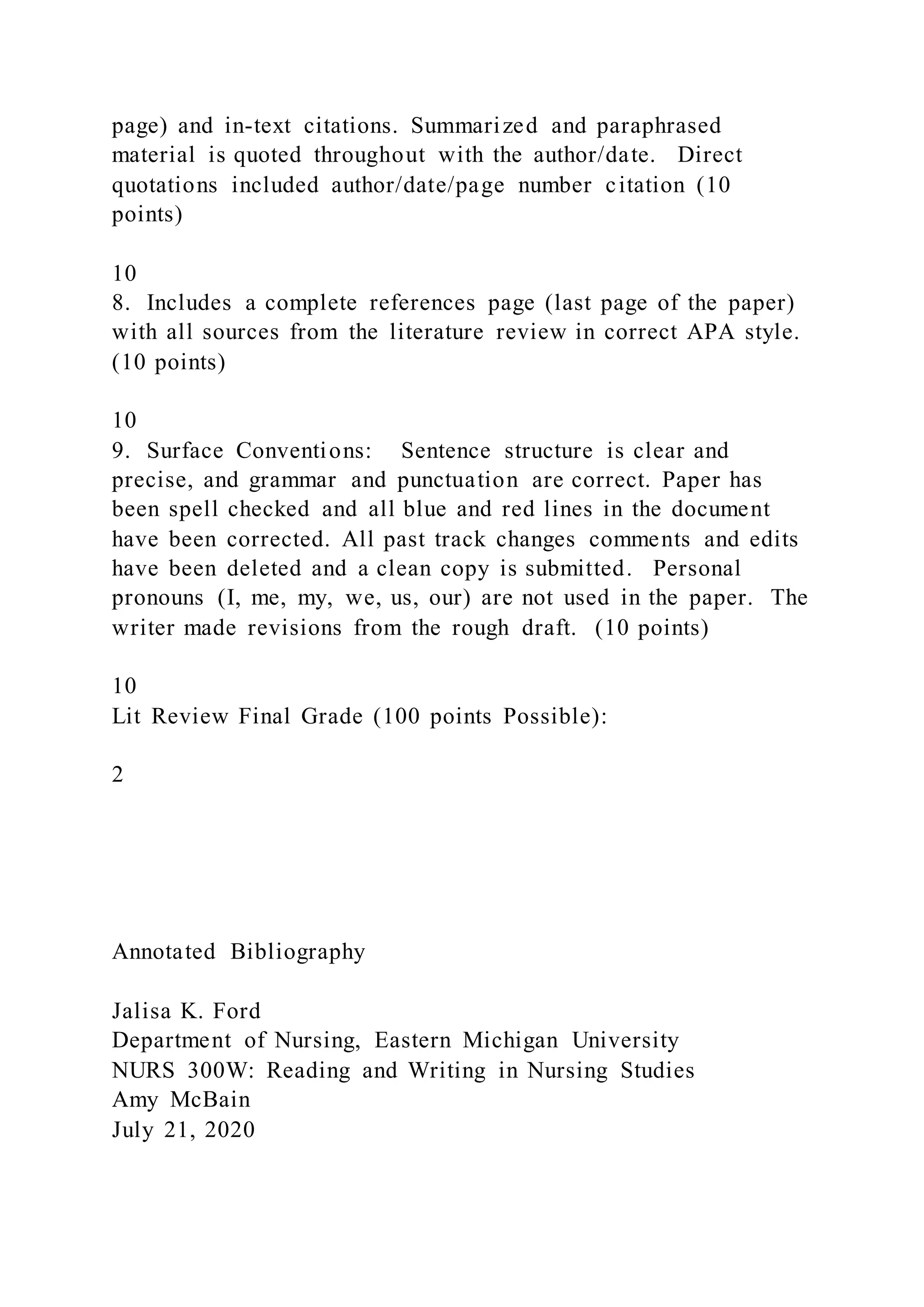 page) and in-text citations. Summarized and paraphrased
material is quoted throughout with the author/date. Direct
quotations included author/date/page number citation (10
points)
10
8. Includes a complete references page (last page of the paper)
with all sources from the literature review in correct APA style.
(10 points)
10
9. Surface Conventions: Sentence structure is clear and
precise, and grammar and punctuation are correct. Paper has
been spell checked and all blue and red lines in the document
have been corrected. All past track changes comments and edits
have been deleted and a clean copy is submitted. Personal
pronouns (I, me, my, we, us, our) are not used in the paper. The
writer made revisions from the rough draft. (10 points)
10
Lit Review Final Grade (100 points Possible):
2
Annotated Bibliography
Jalisa K. Ford
Department of Nursing, Eastern Michigan University
NURS 300W: Reading and Writing in Nursing Studies
Amy McBain
July 21, 2020
 