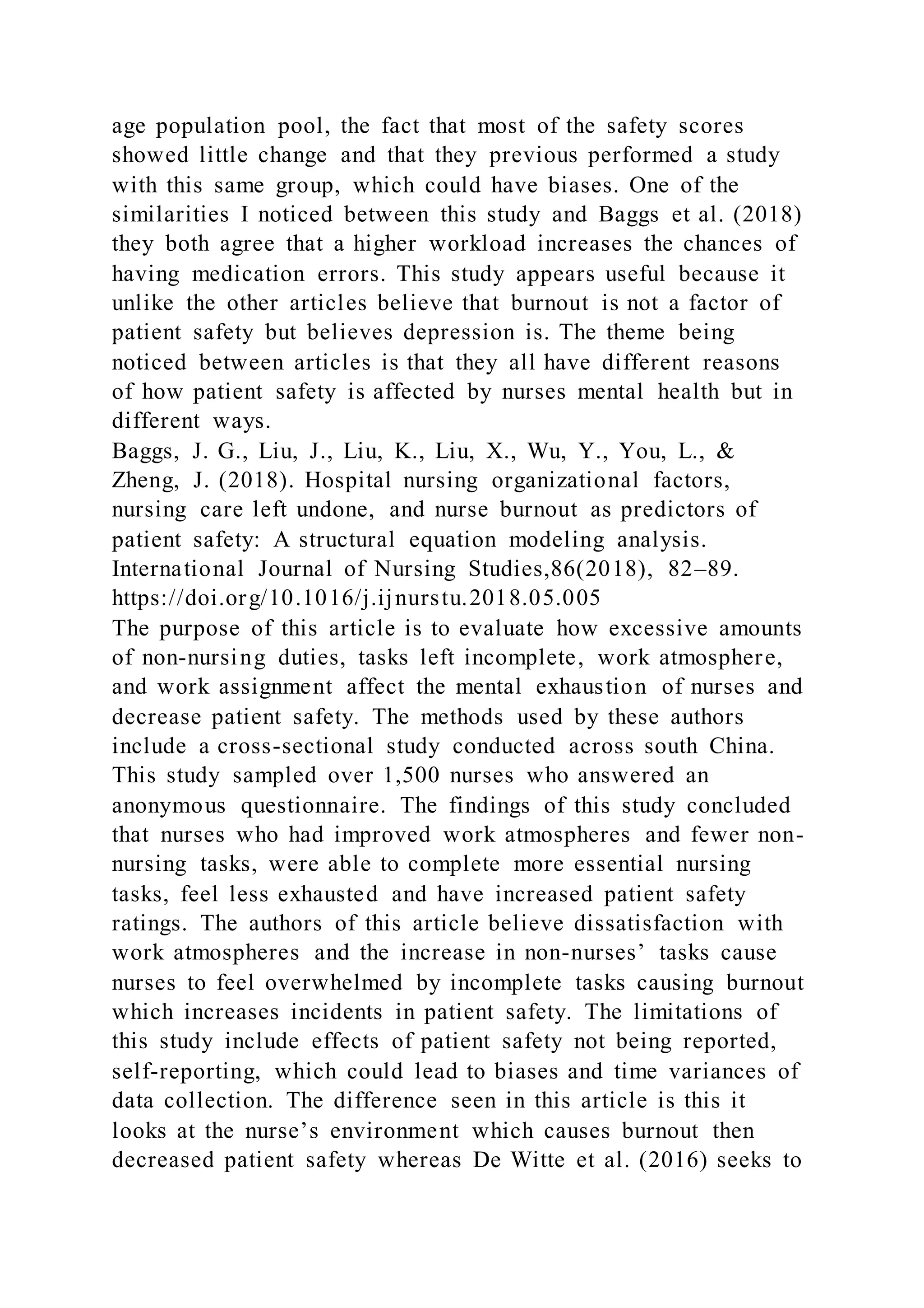 age population pool, the fact that most of the safety scores
showed little change and that they previous performed a study
with this same group, which could have biases. One of the
similarities I noticed between this study and Baggs et al. (2018)
they both agree that a higher workload increases the chances of
having medication errors. This study appears useful because it
unlike the other articles believe that burnout is not a factor of
patient safety but believes depression is. The theme being
noticed between articles is that they all have different reasons
of how patient safety is affected by nurses mental health but in
different ways.
Baggs, J. G., Liu, J., Liu, K., Liu, X., Wu, Y., You, L., &
Zheng, J. (2018). Hospital nursing organizational factors,
nursing care left undone, and nurse burnout as predictors of
patient safety: A structural equation modeling analysis.
International Journal of Nursing Studies,86(2018), 82–89.
https://doi.org/10.1016/j.ijnurstu.2018.05.005
The purpose of this article is to evaluate how excessive amounts
of non-nursing duties, tasks left incomplete, work atmosphere,
and work assignment affect the mental exhaustion of nurses and
decrease patient safety. The methods used by these authors
include a cross-sectional study conducted across south China.
This study sampled over 1,500 nurses who answered an
anonymous questionnaire. The findings of this study concluded
that nurses who had improved work atmospheres and fewer non-
nursing tasks, were able to complete more essential nursing
tasks, feel less exhausted and have increased patient safety
ratings. The authors of this article believe dissatisfaction with
work atmospheres and the increase in non-nurses’ tasks cause
nurses to feel overwhelmed by incomplete tasks causing burnout
which increases incidents in patient safety. The limitations of
this study include effects of patient safety not being reported,
self-reporting, which could lead to biases and time variances of
data collection. The difference seen in this article is this it
looks at the nurse’s environment which causes burnout then
decreased patient safety whereas De Witte et al. (2016) seeks to
 