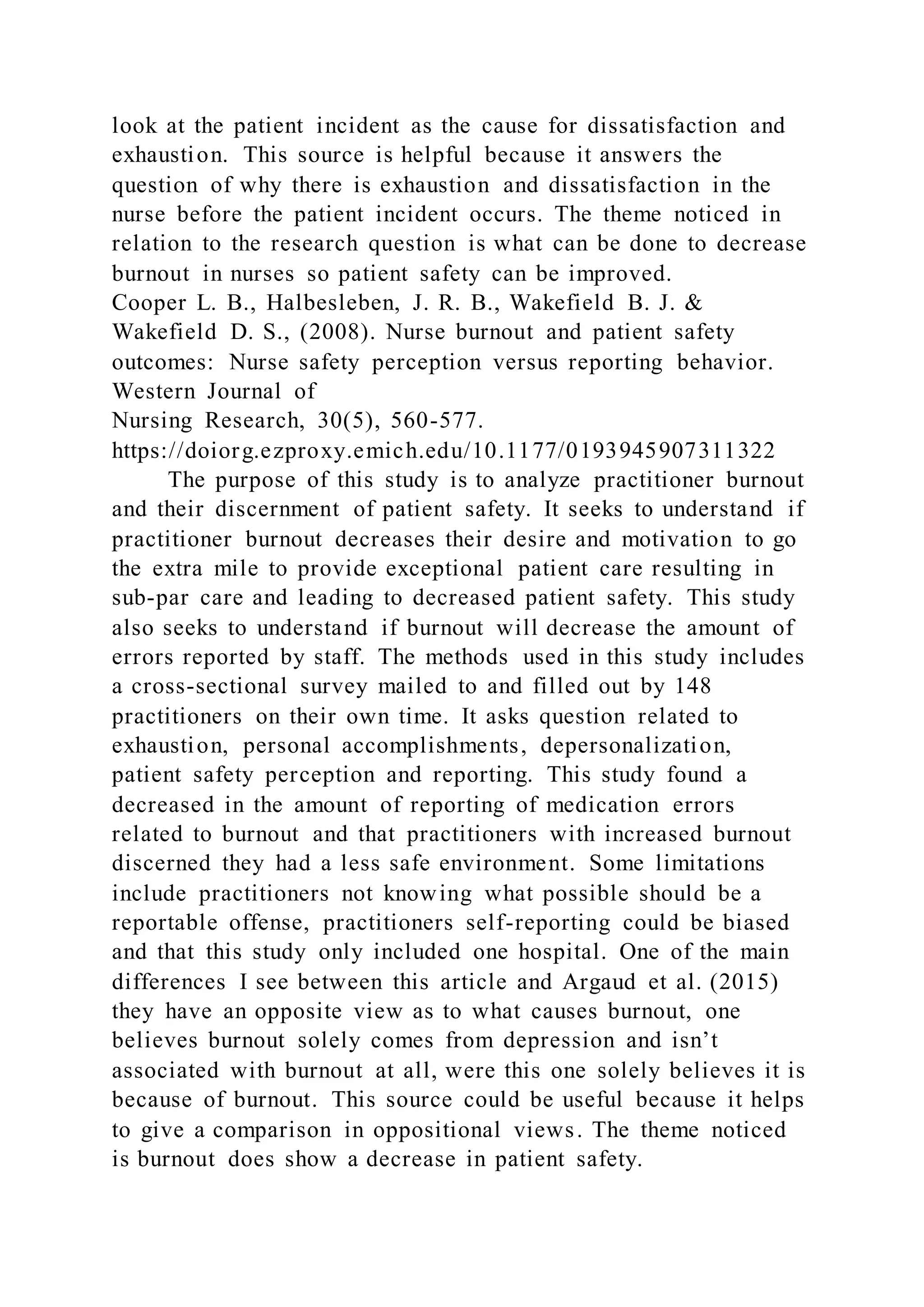 look at the patient incident as the cause for dissatisfaction and
exhaustion. This source is helpful because it answers the
question of why there is exhaustion and dissatisfaction in the
nurse before the patient incident occurs. The theme noticed in
relation to the research question is what can be done to decrease
burnout in nurses so patient safety can be improved.
Cooper L. B., Halbesleben, J. R. B., Wakefield B. J. &
Wakefield D. S., (2008). Nurse burnout and patient safety
outcomes: Nurse safety perception versus reporting behavior.
Western Journal of
Nursing Research, 30(5), 560-577.
https://doiorg.ezproxy.emich.edu/10.1177/0193945907311322
The purpose of this study is to analyze practitioner burnout
and their discernment of patient safety. It seeks to understand if
practitioner burnout decreases their desire and motivation to go
the extra mile to provide exceptional patient care resulting in
sub-par care and leading to decreased patient safety. This study
also seeks to understand if burnout will decrease the amount of
errors reported by staff. The methods used in this study includes
a cross-sectional survey mailed to and filled out by 148
practitioners on their own time. It asks question related to
exhaustion, personal accomplishments, depersonalization,
patient safety perception and reporting. This study found a
decreased in the amount of reporting of medication errors
related to burnout and that practitioners with increased burnout
discerned they had a less safe environment. Some limitations
include practitioners not knowing what possible should be a
reportable offense, practitioners self-reporting could be biased
and that this study only included one hospital. One of the main
differences I see between this article and Argaud et al. (2015)
they have an opposite view as to what causes burnout, one
believes burnout solely comes from depression and isn’t
associated with burnout at all, were this one solely believes it is
because of burnout. This source could be useful because it helps
to give a comparison in oppositional views. The theme noticed
is burnout does show a decrease in patient safety.
 