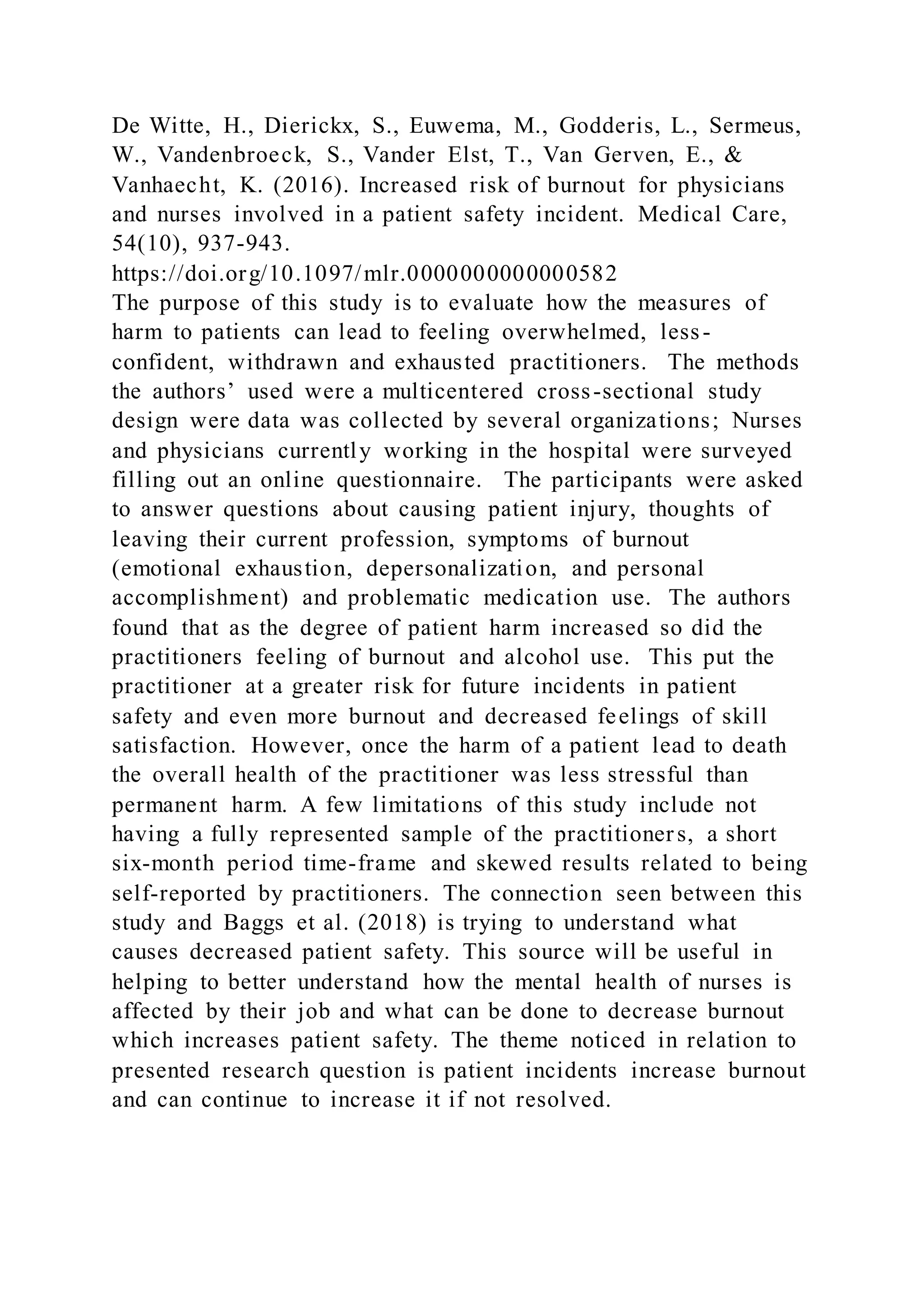 De Witte, H., Dierickx, S., Euwema, M., Godderis, L., Sermeus,
W., Vandenbroeck, S., Vander Elst, T., Van Gerven, E., &
Vanhaecht, K. (2016). Increased risk of burnout for physicians
and nurses involved in a patient safety incident. Medical Care,
54(10), 937-943.
https://doi.org/10.1097/mlr.0000000000000582
The purpose of this study is to evaluate how the measures of
harm to patients can lead to feeling overwhelmed, less-
confident, withdrawn and exhausted practitioners. The methods
the authors’ used were a multicentered cross-sectional study
design were data was collected by several organizations; Nurses
and physicians currently working in the hospital were surveyed
filling out an online questionnaire. The participants were asked
to answer questions about causing patient injury, thoughts of
leaving their current profession, symptoms of burnout
(emotional exhaustion, depersonalization, and personal
accomplishment) and problematic medication use. The authors
found that as the degree of patient harm increased so did the
practitioners feeling of burnout and alcohol use. This put the
practitioner at a greater risk for future incidents in patient
safety and even more burnout and decreased feelings of skill
satisfaction. However, once the harm of a patient lead to death
the overall health of the practitioner was less stressful than
permanent harm. A few limitations of this study include not
having a fully represented sample of the practitioners, a short
six-month period time-frame and skewed results related to being
self-reported by practitioners. The connection seen between this
study and Baggs et al. (2018) is trying to understand what
causes decreased patient safety. This source will be useful in
helping to better understand how the mental health of nurses is
affected by their job and what can be done to decrease burnout
which increases patient safety. The theme noticed in relation to
presented research question is patient incidents increase burnout
and can continue to increase it if not resolved.
 