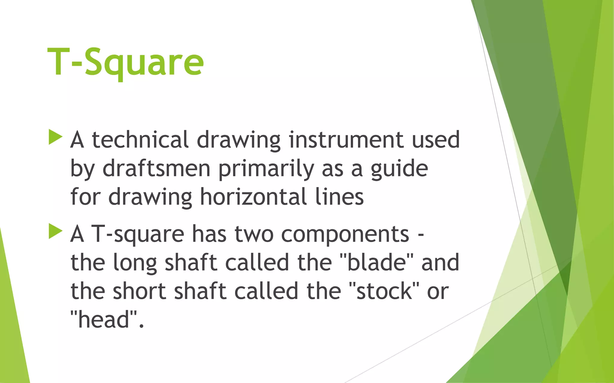 T-Square
A technical drawing instrument used
by draftsmen primarily as a guide
for drawing horizontal lines
A T-square has two components -
the long shaft called the "blade" and
the short shaft called the "stock" or
"head".