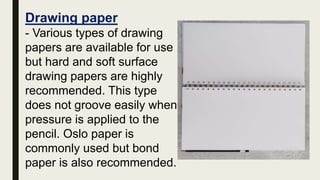 Drawing paper
- Various types of drawing
papers are available for use
but hard and soft surface
drawing papers are highly
recommended. This type
does not groove easily when
pressure is applied to the
pencil. Oslo paper is
commonly used but bond
paper is also recommended.
 