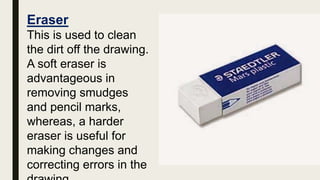 Eraser
This is used to clean
the dirt off the drawing.
A soft eraser is
advantageous in
removing smudges
and pencil marks,
whereas, a harder
eraser is useful for
making changes and
correcting errors in the
 