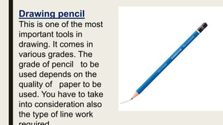 Drawing pencil
This is one of the most
important tools in
drawing. It comes in
various grades. The
grade of pencil to be
used depends on the
quality of paper to be
used. You have to take
into consideration also
the type of line work
 