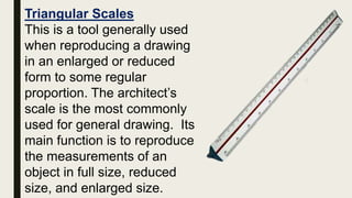 Triangular Scales
This is a tool generally used
when reproducing a drawing
in an enlarged or reduced
form to some regular
proportion. The architect’s
scale is the most commonly
used for general drawing. Its
main function is to reproduce
the measurements of an
object in full size, reduced
size, and enlarged size.
 