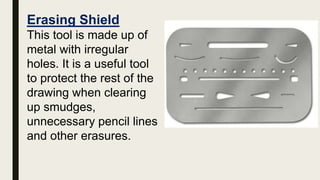 Erasing Shield
This tool is made up of
metal with irregular
holes. It is a useful tool
to protect the rest of the
drawing when clearing
up smudges,
unnecessary pencil lines
and other erasures.
 