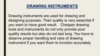 DRAWING INSTRUMENTS
Drawing instruments are used for drawing and
designing purposes. Their quality is very essential if
you want to have good result. Cheaper drawing
tools and instruments do not only provide poor
quality results but also do not last long. You have to
observe proper handling and care of drawing
instrument if you want them to function accurately.
 