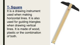 T- Square
It is a drawing instrument
used when making
horizontal lines. It is also
used for guiding triangles
when drawing vertical
lines. It is made of wood,
plastic or the combination
of both.
 