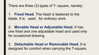 There are three (3) types of T- square, namely:
1. Fixed Head. The head is fastened to the
blade. It is used for ordinary work.
2. Movable Head or Adjustable Head. It has
one fixed and one adjustable head and used only
for occasional drawing.
3. Detachable Head or Removable Head. It is
designed for comfort when carrying the T-square.
 