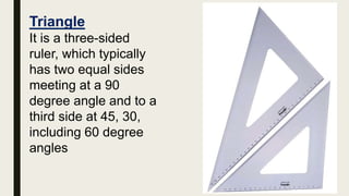Triangle
It is a three-sided
ruler, which typically
has two equal sides
meeting at a 90
degree angle and to a
third side at 45, 30,
including 60 degree
angles
 