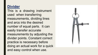 Divider
This is a drawing instrument
used when transferring
measurements, dividing lines
and arcs into the desired
number of equal parts. It can
easily transfer accurate
measurements by adjusting the
divider points. Constant correct
practice is necessary before
doing an actual work for a quick
and easy control when use.
 