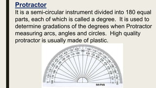 Protractor
It is a semi-circular instrument divided into 180 equal
parts, each of which is called a degree. It is used to
determine gradations of the degrees when Protractor
measuring arcs, angles and circles. High quality
protractor is usually made of plastic.
 