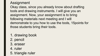 Assignment
Okay class, since you already know about drafting
tools and drawing instruments. I will give you an
assignment. Now, your assignment is to bring
following materials next meeting and I will
demonstrate to you how to use the tools, 15points for
those students bring their tools.
1. drawing book
2. pencil
3. eraser
4. ruler
5. triangle ruler
 