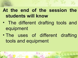 At the end of the session the
students will know
• The different drafting tools and
equipment
• The uses of different drafting
tools and equipment
 
