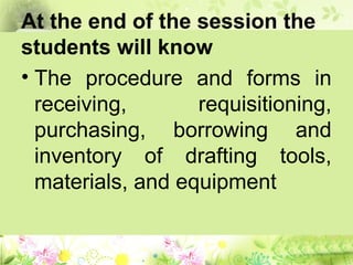 At the end of the session the
students will know
• The procedure and forms in
receiving, requisitioning,
purchasing, borrowing and
inventory of drafting tools,
materials, and equipment
 