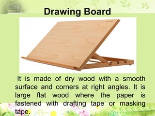 Drawing Board
It is made of dry wood with a smooth
surface and corners at right angles. It is
large flat wood where the paper is
fastened with drafting tape or masking
tape.
 