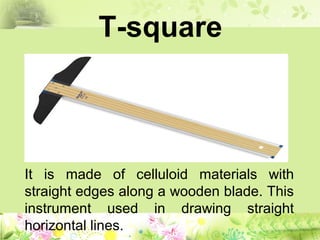 T-square
It is made of celluloid materials with
straight edges along a wooden blade. This
instrument used in drawing straight
horizontal lines.
 