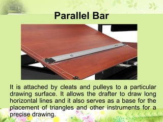 Parallel Bar
It is attached by cleats and pulleys to a particular
drawing surface. It allows the drafter to draw long
horizontal lines and it also serves as a base for the
placement of triangles and other instruments for a
precise drawing.
 