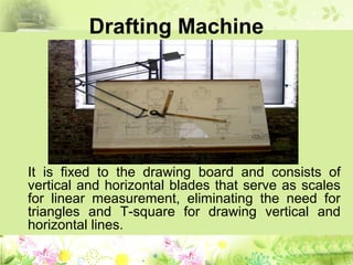 Drafting Machine
It is fixed to the drawing board and consists of
vertical and horizontal blades that serve as scales
for linear measurement, eliminating the need for
triangles and T-square for drawing vertical and
horizontal lines.
 