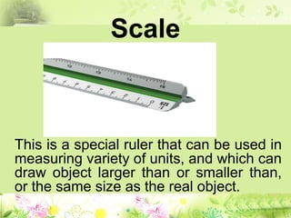 Scale
This is a special ruler that can be used in
measuring variety of units, and which can
draw object larger than or smaller than,
or the same size as the real object.
 