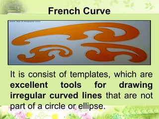 French Curve
It is consist of templates, which are
excellent tools for drawing
irregular curved lines that are not
part of a circle or ellipse.
 