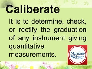 Caliberate
It is to determine, check,
or rectify the graduation
of any instrument giving
quantitative
measurements.
 