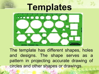 Templates
The template has different shapes, holes
and designs. The shape serves as a
pattern in projecting accurate drawing of
circles and other shapes or drawings.
 