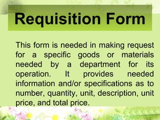 Requisition Form
This form is needed in making request
for a specific goods or materials
needed by a department for its
operation. It provides needed
information and/or specifications as to
number, quantity, unit, description, unit
price, and total price.
 