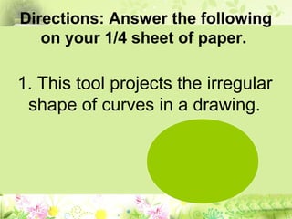 Directions: Answer the following
on your 1/4 sheet of paper.
1. This tool projects the irregular
shape of curves in a drawing.
 