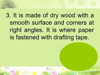 3. It is made of dry wood with a
smooth surface and corners at
right angles. It is where paper
is fastened with drafting tape.
 