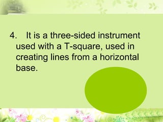 4. It is a three-sided instrument
used with a T-square, used in
creating lines from a horizontal
base.
 