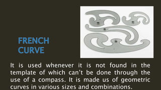 It is used whenever it is not found in the
template of which can’t be done through the
use of a compass. It is made us of geometric
curves in various sizes and combinations.
 