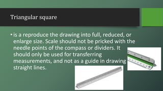 Triangular square
•is a reproduce the drawing into full, reduced, or
enlarge size. Scale should not be pricked with the
needle points of the compass or dividers. It
should only be used for transferring
measurements, and not as a guide in drawing
straight lines.
 
