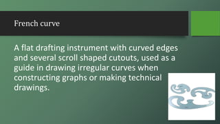 French curve
A flat drafting instrument with curved edges
and several scroll shaped cutouts, used as a
guide in drawing irregular curves when
constructing graphs or making technical
drawings.
 
