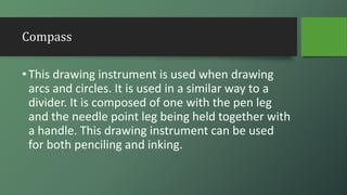 Compass
•This drawing instrument is used when drawing
arcs and circles. It is used in a similar way to a
divider. It is composed of one with the pen leg
and the needle point leg being held together with
a handle. This drawing instrument can be used
for both penciling and inking.
 
