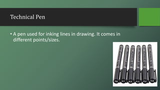 Technical Pen
• A pen used for inking lines in drawing. It comes in
different points/sizes.
 