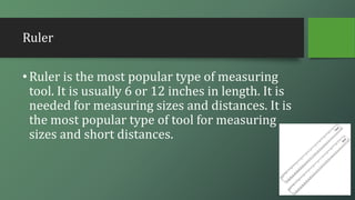 Ruler
•Ruler is the most popular type of measuring
tool. It is usually 6 or 12 inches in length. It is
needed for measuring sizes and distances. It is
the most popular type of tool for measuring
sizes and short distances.
 