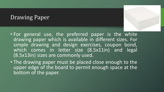 Drawing Paper
• For general use, the preferred paper is the white
drawing paper which is available in different sizes. For
simple drawing and design exercises, coupon bond,
which comes in letter size (8.5x11in) and legal
(8.5x13in) sizes are commonly used.
• The drawing paper must be placed close enough to the
upper edge of the board to permit enough space at the
bottom of the paper.
 