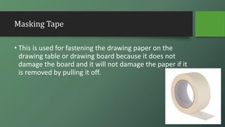 Masking Tape
• This is used for fastening the drawing paper on the
drawing table or drawing board because it does not
damage the board and it will not damage the paper if it
is removed by pulling it off.
 