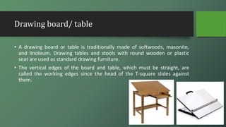 Drawing board/ table
• A drawing board or table is traditionally made of softwoods, masonite,
and linoleum. Drawing tables and stools with round wooden or plastic
seat are used as standard drawing furniture.
• The vertical edges of the board and table, which must be straight, are
called the working edges since the head of the T-square slides against
them.
 