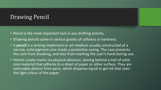 Drawing Pencil
• Pencil is the most important tool in any drafting activity.
• Drawing pencils come in various grades of softness or hardness.
• A pencil is a writing implement or art medium usually constructed of a
narrow, solid pigment core inside a protective casing. The case prevents
the core from breaking, and also from marking the user’s hand during use.
• Pencils create marks via physical abrasion, leaving behind a trail of solid
core material that adheres to a sheet of paper or other surface. They are
noticeably distinct from pens, which dispense liquid or gel ink that stain
the light colour of the paper.
 