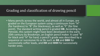 Grading and classification of drawing pencil
• Many pencils across the world, and almost all in Europe, are
graded on the European system using a continuum from “H”
(for hardness) to “B” (for blackness), as well as “F” (for fine
point). The standard writing pencil is graded HB. According to
Petroski, this system might have been developed in the early
20th century by Brookman, an English pencil maker. It used “B”
for black and “H” for hard; a pencil's grade was described by a
sequence or successive Hs or Bs such as BB and BBB for
successively softer leads, and HH and HHH for successively
harder ones.
 