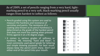 As of 2009, a set of pencils ranging from a very hard, light-
marking pencil to a very soft, black-marking pencil usually
ranges from hardest to softest as follows:
• Pencils graded using this system are used to
measure the hardness and resistance of
varnishes and paints. The resistance of a
coating (also known as its pencil hardness) is
determined as the grade of the hardest pencil
that does not mark the coating when pressed
firmly against it at a 45 degree angle.
• It comes in various grades of softness or
hardness. HB, meaning “hard and black”, is
most commonly used pencil grade for lettering
and simple drawing purposes. For best result,
always keep the pencil point sharp. Don’t put
either end of the pencil into your mouth.
 