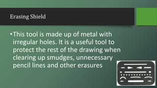 Erasing Shield
•This tool is made up of metal with
irregular holes. It is a useful tool to
protect the rest of the drawing when
clearing up smudges, unnecessary
pencil lines and other erasures
 