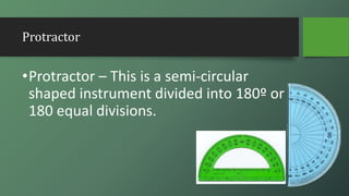 Protractor
•Protractor – This is a semi-circular
shaped instrument divided into 180º or
180 equal divisions.
 
