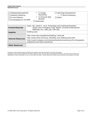 Intel® Teach Program
Essentials Course




      Database/Spreadsheet                                  Image                            Web Page Development
      Desktop Publishing                                  Processing                                   Word Processing
      E-mail Software                                       Internet Web                     Other
                                                          Browser
      Encyclopedia on CD-ROM
                                                    Multimedia


                                    Cezar, Ma. Celina F., et al. Technology and Livelihood Education.
 Printed Materials                         Proper Care of Drafting Tools. Manila: Innovative Educational
                                           Materials, Inc., 2003, pp. 148-158.
 Supplies                           Drafting tools

                                    http://www.ltsa.org/pdfrules/Drafting_Tools.pdf
                                    http://www.ehow.com/how_4923460_care-drafting-tools.html
 Internet Resources
                                    http://vector.tutsplus.com/tutorials/illustration/working-with-orthographic-
                                    projections-and-basic-isometrics/

 Other Resources



Programs of the Intel® Education Initiative are funded by the Intel Foundation and Intel Corporation.
Copyright © 2007, Intel Corporation. All rights reserved. Intel, the Intel logo, Intel Education Initiative, and Intel Teach Program are
trademarks of Intel Corporation in the U.S. and other countries. *Other names and brands may be claimed as the property of others.




© 2000-2007 Intel Corporation. All Rights Reserved.                                                                                 Page 6 of 6
 
