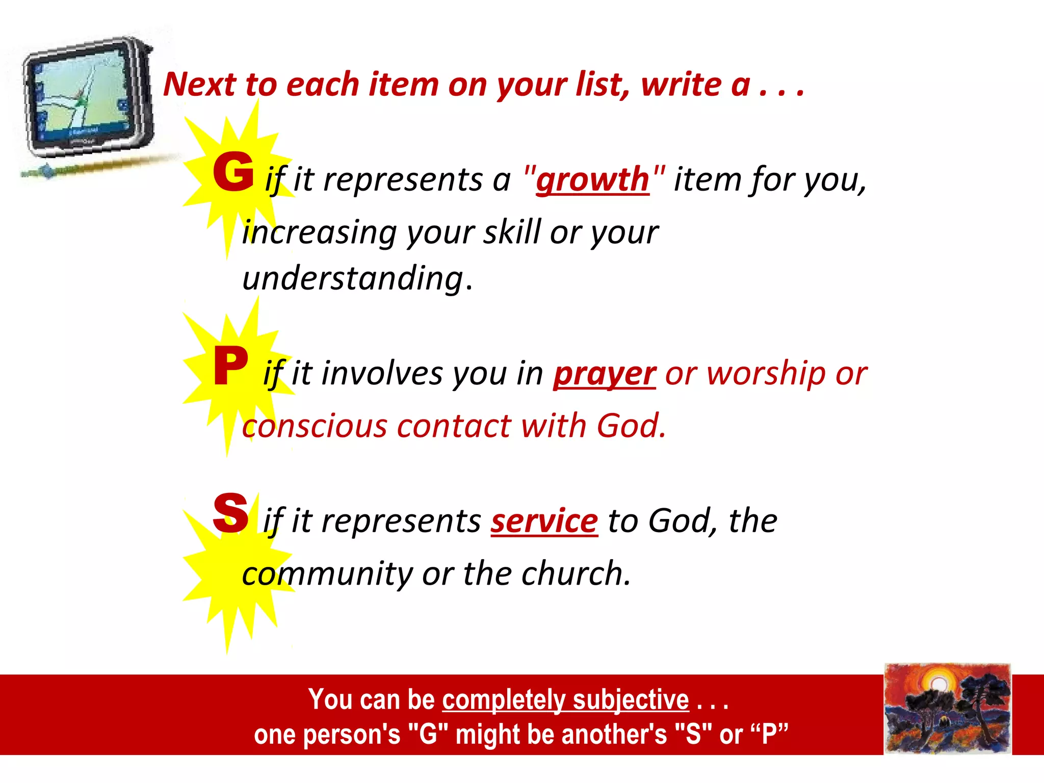 Next to each item on your list, write a . . .
G if it represents a "growth" item for you,
increasing your skill or your
understanding.
P if it involves you in prayer or worship or
conscious contact with God.
S if it represents service to God, the
community or the church.
You can be completely subjective . . .
one person's "G" might be another's "S" or “P”
 