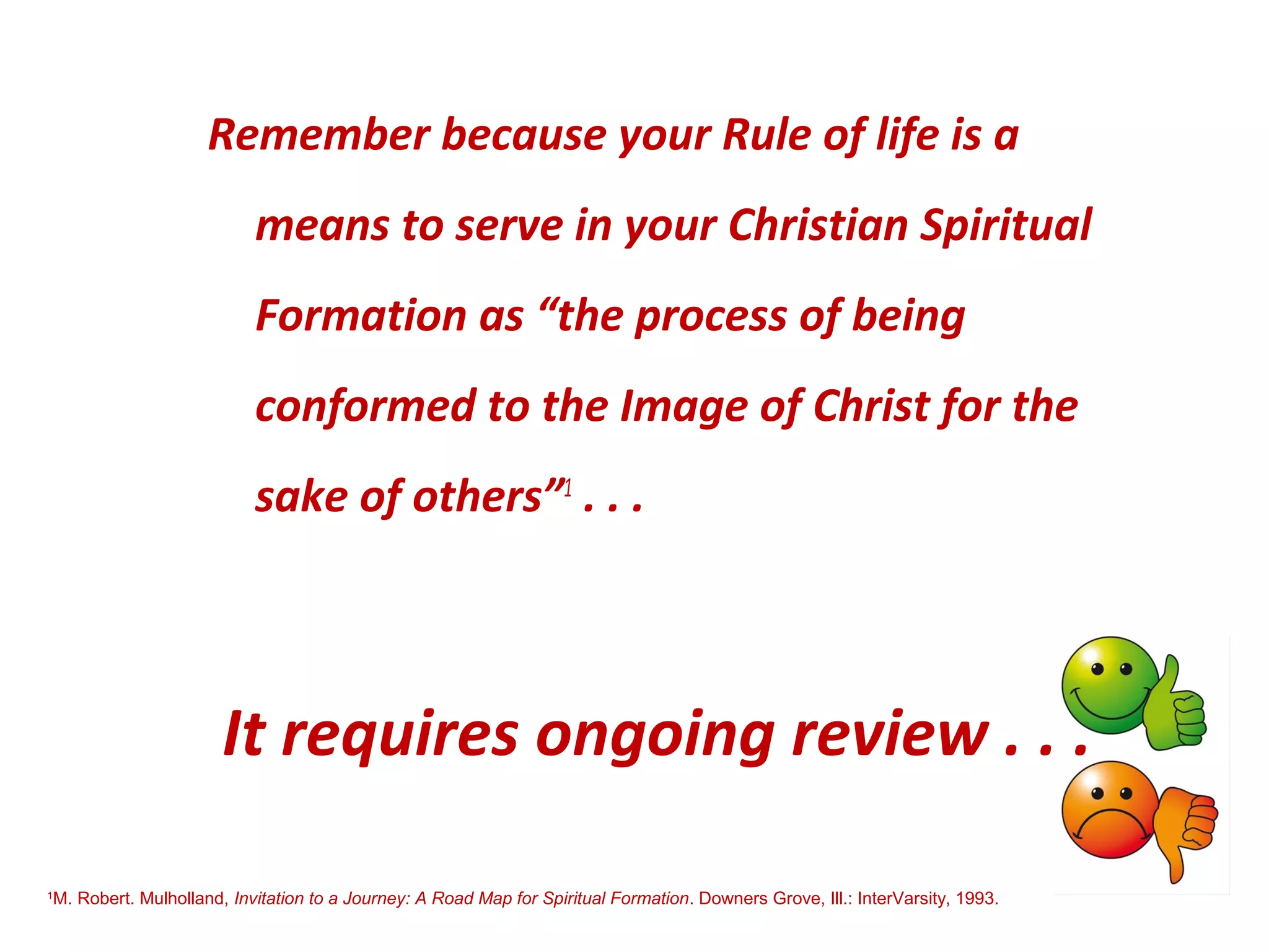 Remember because your Rule of life is a
means to serve in your Christian Spiritual
Formation as “the process of being
conformed to the Image of Christ for the
sake of others”1
. . .
It requires ongoing review . . .
1
M. Robert. Mulholland, Invitation to a Journey: A Road Map for Spiritual Formation. Downers Grove, Ill.: InterVarsity, 1993.
 