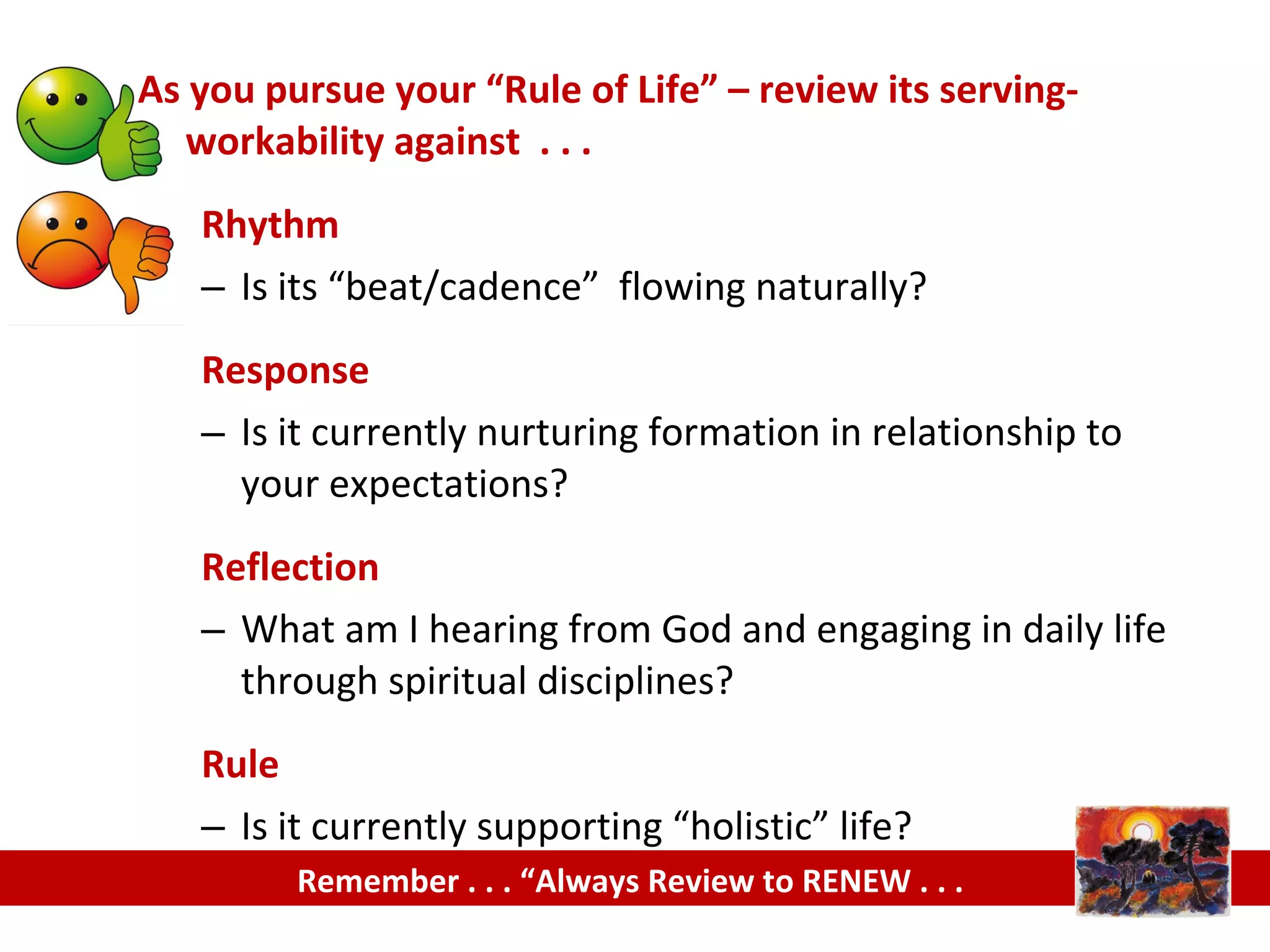 As you pursue your “Rule of Life” – review its serving-
workability against . . .
Rhythm
– Is its “beat/cadence” flowing naturally?
Response
– Is it currently nurturing formation in relationship to
your expectations?
Reflection
– What am I hearing from God and engaging in daily life
through spiritual disciplines?
Rule
– Is it currently supporting “holistic” life?
Remember . . . “Always Review to RENEW . . .
 